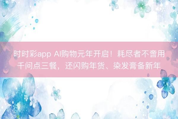 時時彩app AI購物元年開啟！耗盡者不啻用千問點三餐，還閃購年貨、染發膏備新年