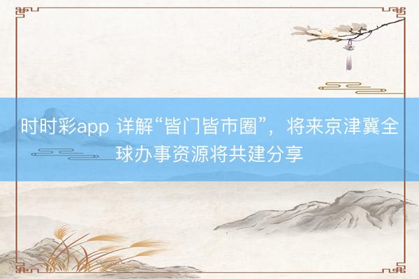 時時彩app 詳解“皆門皆市圈”，將來京津冀全球辦事資源將共建分享