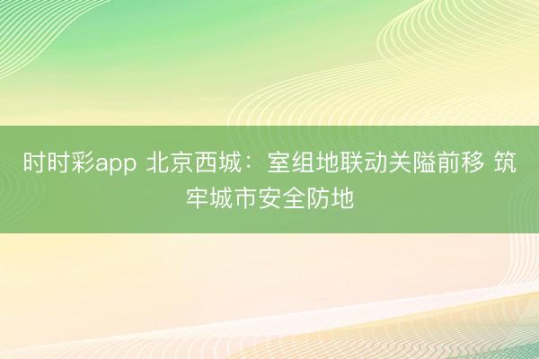 時時彩app 北京西城：室組地聯動關隘前移 筑牢城市安全防地