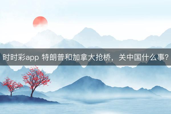 時時彩app 特朗普和加拿大搶橋,關(guān)中國什么事?