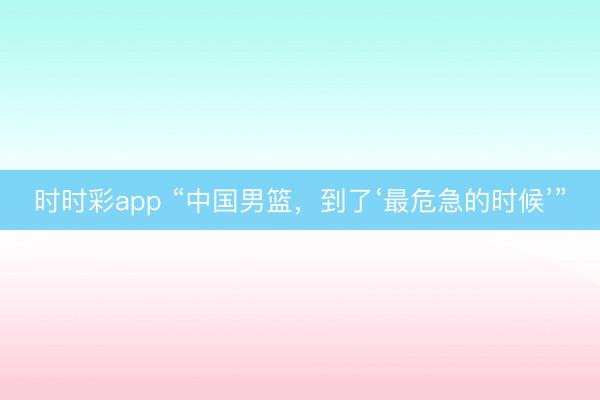 時時彩app “中國男籃，到了‘最危急的時候’”