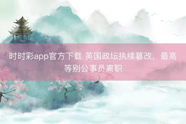 時時彩app官方下載 英國政壇執續篡改，最高等別公事員離職