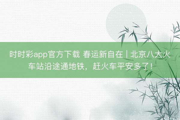 時時彩app官方下載 春運新自在 | 北京八大火車站沿途通地鐵，趕火車平安多了！