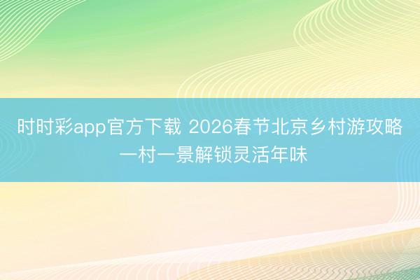 時(shí)時(shí)彩app官方下載 2026春節(jié)北京鄉(xiāng)村游攻略 一村一景解鎖靈活年味
