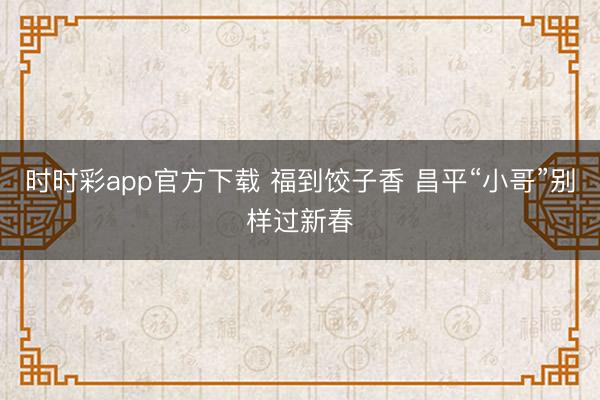 時(shí)時(shí)彩app官方下載 福到餃子香 昌平“小哥”別樣過新春