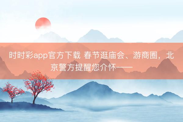 時時彩app官方下載 春節逛廟會、游商圈，北京警方提醒您介懷——