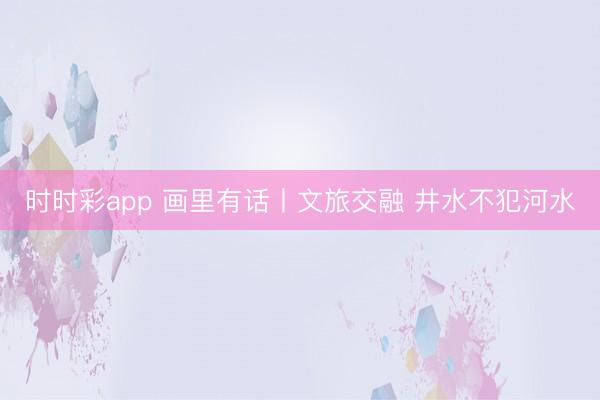 時時彩app 畫里有話丨文旅交融 井水不犯河水