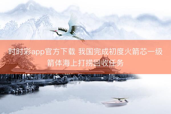 時時彩app官方下載 我國完成初度火箭芯一級箭體海上打撈回收任務(wù)