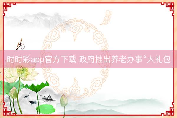 時時彩app官方下載 政府推出養老辦事“大禮包