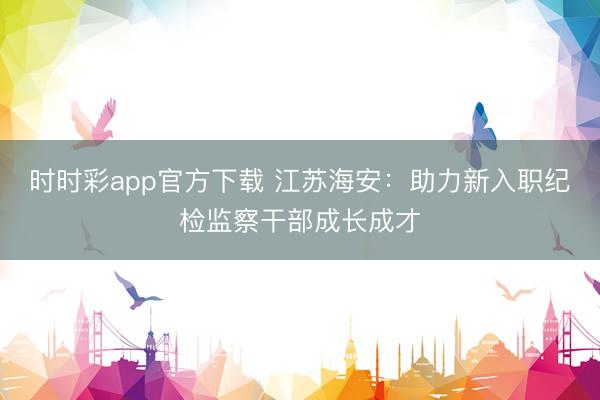時時彩app官方下載 江蘇海安：助力新入職紀檢監(jiān)察干部成長成才