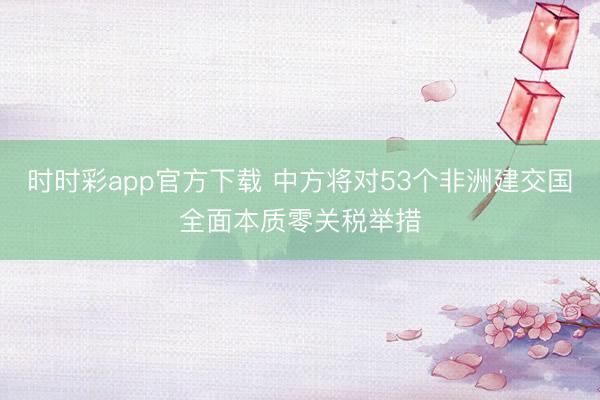 時(shí)時(shí)彩app官方下載 中方將對(duì)53個(gè)非洲建交國(guó)全面本質(zhì)零關(guān)稅舉措