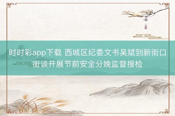時時彩app下載 西城區紀委文書吳斌到新街口街談開展節前安全分娩監督搜檢