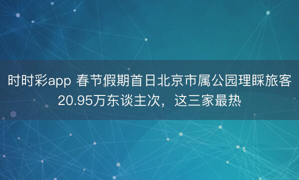 時(shí)時(shí)彩app 春節(jié)假期首日北京市屬公園理睬旅客20.95萬東談主次，這三家最熱