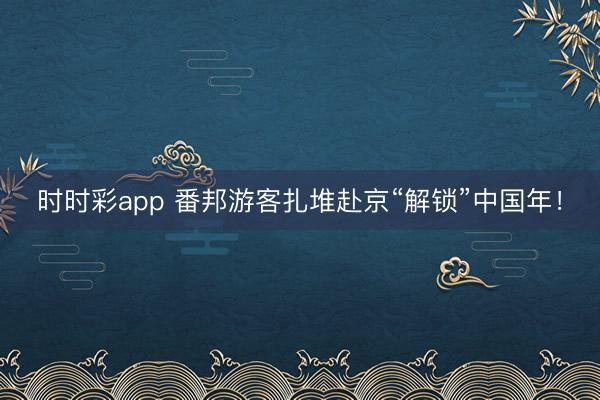 時時彩app 番邦游客扎堆赴京“解鎖”中國年!