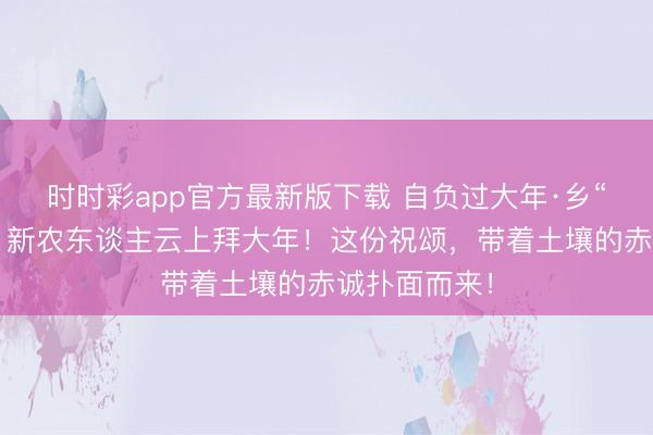 時時彩app官方最新版下載 自負過大年·鄉“親”京郊行｜新農東談主云上拜大年！這份祝頌，<a href=