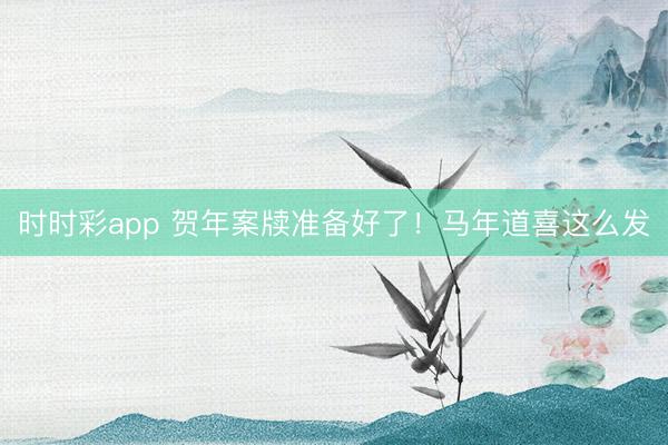 時(shí)時(shí)彩app 賀年案牘準(zhǔn)備好了！馬年道喜這么發(fā)