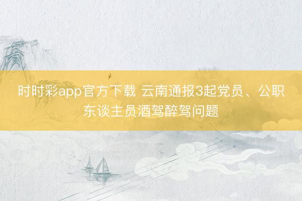 時(shí)時(shí)彩app官方下載 云南通報(bào)3起黨員、公職東談主員酒駕醉駕問(wèn)題