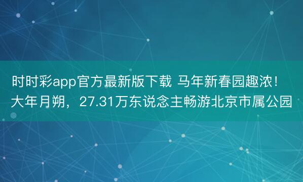 時(shí)時(shí)彩app官方最新版下載 馬年新春園趣濃！ 大年月朔，27.31萬(wàn)東說念主暢游北京市屬公園