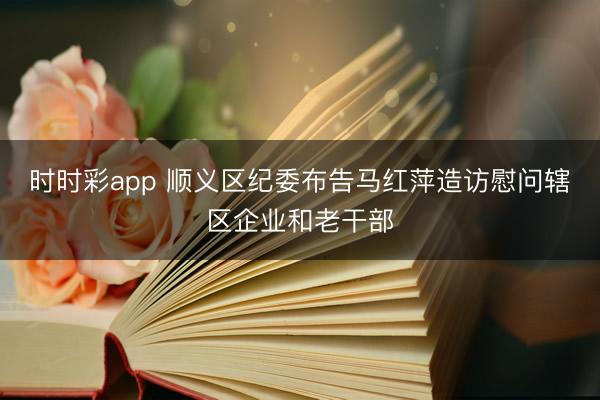 時時彩app 順義區(qū)紀委布告馬紅萍造訪慰問轄區(qū)企業(yè)和老干部