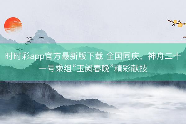 時時彩app官方最新版下載 全國同慶，神舟二十一號乘組“玉闕春晚”精彩獻技