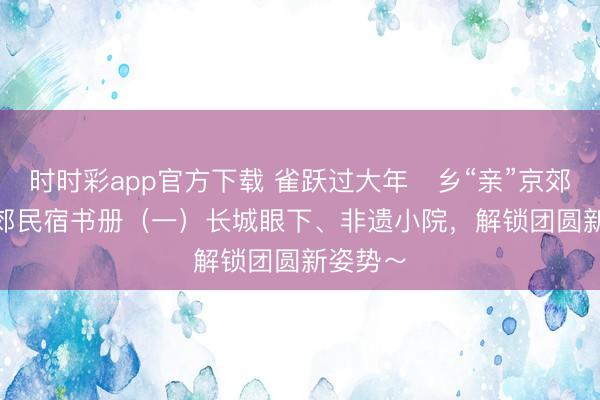 時(shí)時(shí)彩app官方下載 雀躍過大年?鄉(xiāng)“親”京郊行 | 京郊民宿書冊(cè)（一）長城眼下、非遺小院，<a  target=