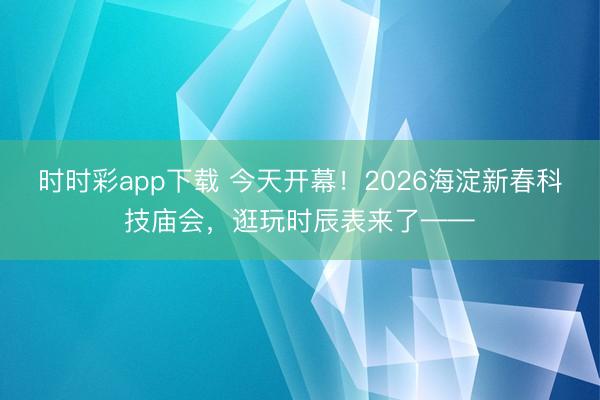 時時彩app下載 今天開幕！2026海淀新春科技廟會，逛玩時辰表來了——
