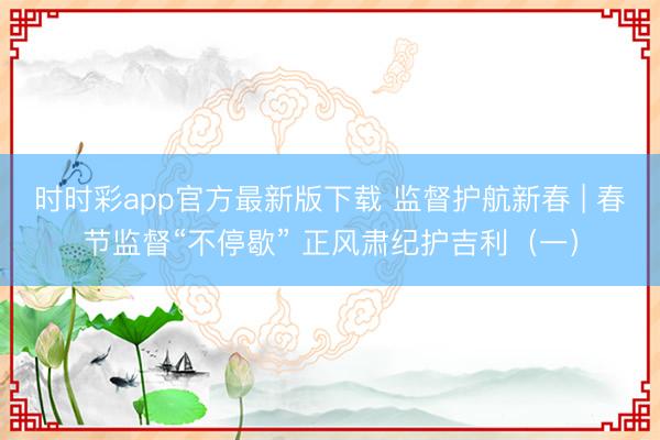 時(shí)時(shí)彩app官方最新版下載 監(jiān)督護(hù)航新春 | 春節(jié)監(jiān)督“不停歇” 正風(fēng)肅紀(jì)護(hù)吉利(一)