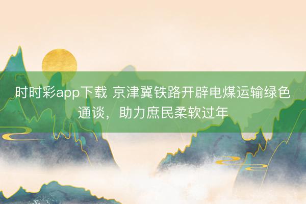 時(shí)時(shí)彩app下載 京津冀鐵路開辟電煤運(yùn)輸綠色通談,助力庶民柔軟過年