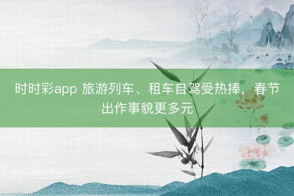 時時彩app 旅游列車、租車自駕受熱捧,春節出作事貌更多元