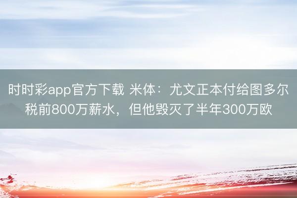 時(shí)時(shí)彩app官方下載 米體：尤文正本付給圖多爾稅前800萬(wàn)薪水，但他毀滅了半年300萬(wàn)歐