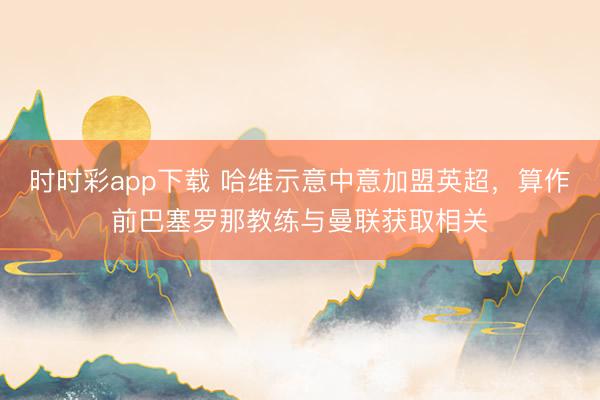 時時彩app下載 哈維示意中意加盟英超，算作前巴塞羅那教練與曼聯(lián)獲取相關
