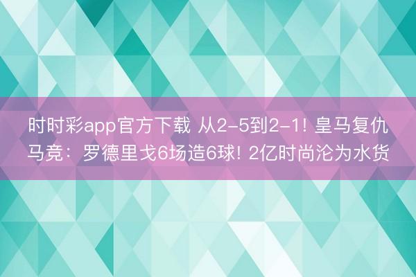 時時彩app官方下載 從2-5到2-1! 皇馬復仇馬競：羅德里戈6場造6球! 2億時尚淪為水貨