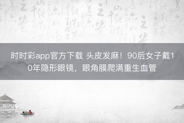 時(shí)時(shí)彩app官方下載 頭皮發(fā)麻！90后女子戴10年隱形眼鏡，眼角膜爬滿重生血管