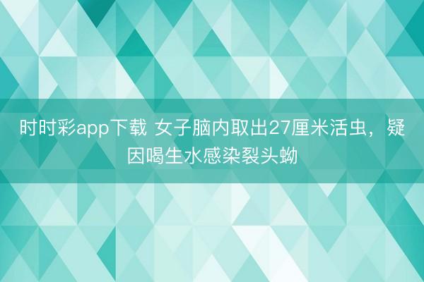 時時彩app下載 女子腦內取出27厘米活蟲，疑因喝生水感染裂頭蚴
