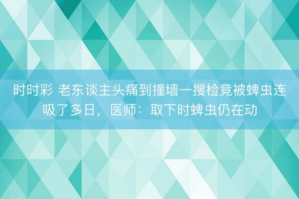 時時彩 老東談主頭痛到撞墻一搜檢竟被蜱蟲連吸了多日，醫(yī)師：取下時蜱蟲仍在動