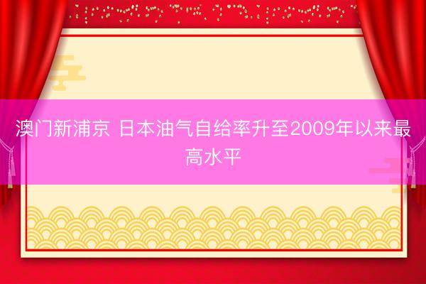 澳門新浦京 日本油氣自給率升至2009年以來最高水平