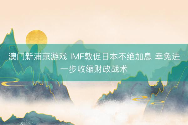 澳門新浦京游戲 IMF敦促日本不絕加息 幸免進一步收縮財政戰(zhàn)術(shù)