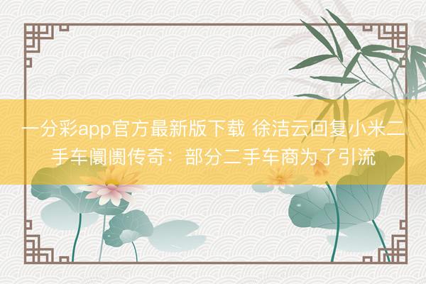 一分彩app官方最新版下載 徐潔云回復(fù)小米二手車阛阓傳奇：部分二手車商為了引流