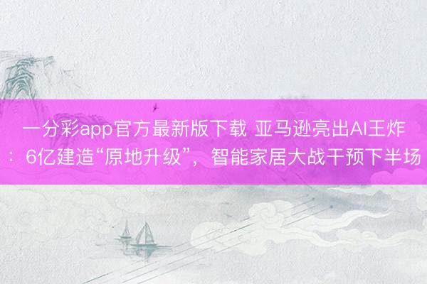 一分彩app官方最新版下載 亞馬遜亮出AI王炸：6億建造“原地升級”，智能家居大戰(zhàn)干預(yù)下半場