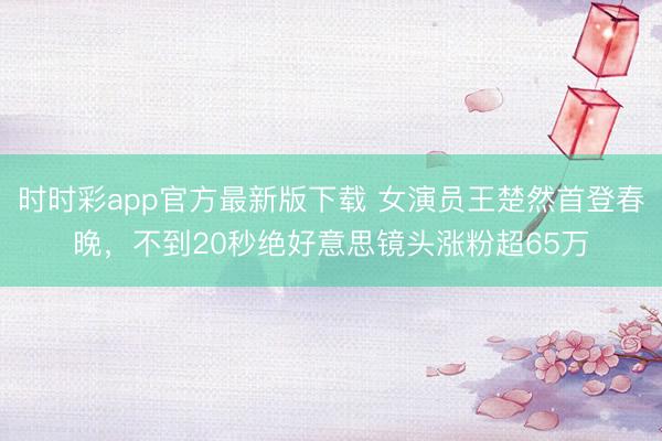 時(shí)時(shí)彩app官方最新版下載 女演員王楚然首登春晚,不到20秒絕好意思鏡頭漲粉超65萬