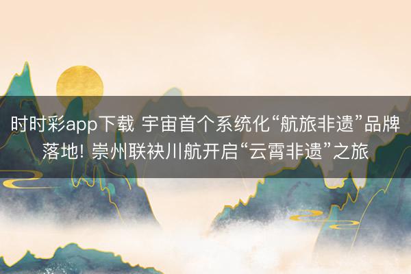 時時彩app下載 宇宙首個系統化“航旅非遺”品牌落地! 崇州聯袂川航開啟“云霄非遺”之旅