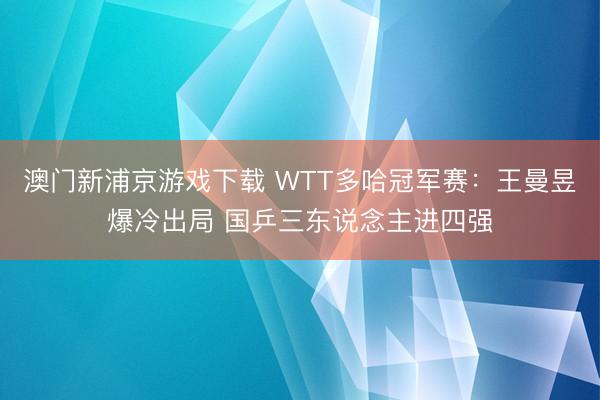 澳門新浦京游戲下載 WTT多哈冠軍賽：王曼昱爆冷出局 國乒三東說念主進(jìn)四強(qiáng)