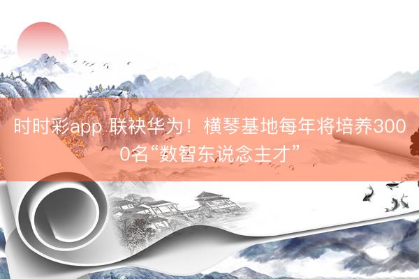 時時彩app 聯(lián)袂華為！橫琴基地每年將培養(yǎng)3000名“數(shù)智東說念主才”