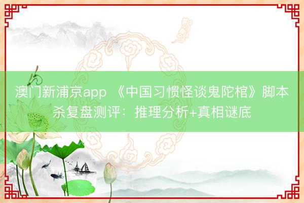 澳門新浦京app 《中國習(xí)慣怪談鬼陀棺》腳本殺復(fù)盤測評(píng)：推理分析+真相謎底