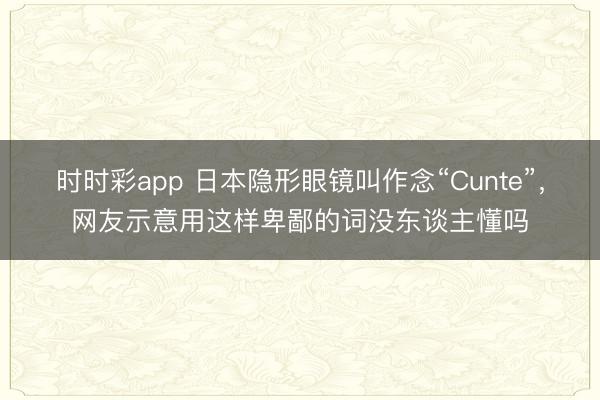 時時彩app 日本隱形眼鏡叫作念“Cunte”，網友示意用這樣卑鄙的詞沒東談主懂嗎