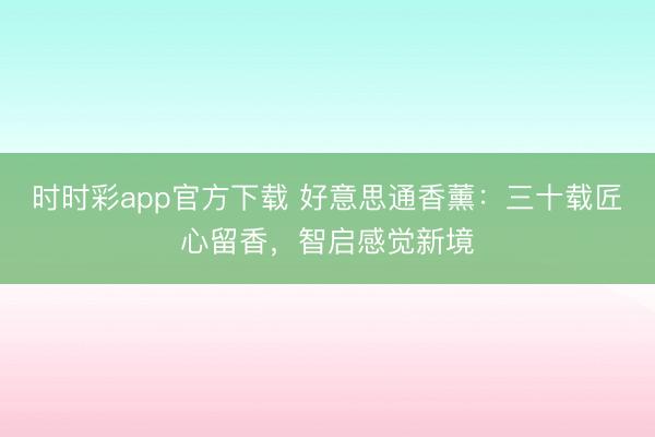 時時彩app官方下載 好意思通香薰:三十載匠心留香,智啟感覺新境