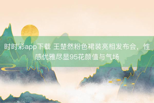 時時彩app下載 王楚然粉色裙裝亮相發(fā)布會，性感優(yōu)雅盡顯95花顏值與氣場