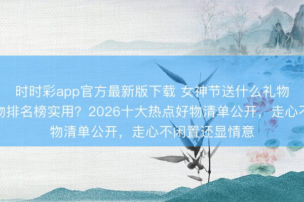 時時彩app官方最新版下載 女神節送什么禮物好？送女生禮物排名榜實用？2026十大熱點好物清單公開，走心不閑置還顯情意