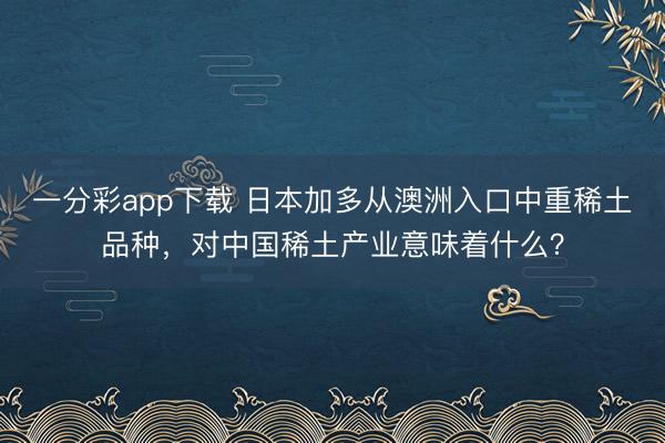 一分彩app下載 日本加多從澳洲入口中重稀土品種，對中國稀土產業意味著什么？