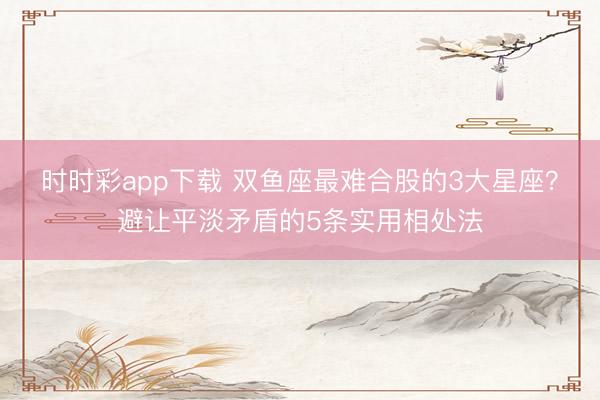時時彩app下載 雙魚座最難合股的3大星座？避讓平淡矛盾的5條實用相處法